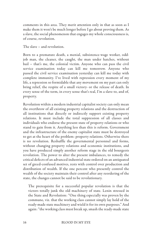 comments in this area. They merit aetention only in that as soon as | make them it worrt be much longer before I go about proving them. As aslave, the social phenomenon that engages my whole consciousness is, of course, revolution.  The slave - and revoluion.  Born to a premature death, a menial, subsistence-wage worker, odd job man, the cleancr, the caught, the man under hatches, without bail - chat’s me, the colonial vietim. Anyone who can pass the civil service cxamination today can kill me tomorrow. Anyone who passed che civil serviee examination yesterday can kil me today with complete immunity. I’ve lived with repression every moment of my life  repression so formidable that any movement on my part can only bring relief, the respite of a small victory- or the release of death. In every sense of the term, in every sense that’sreal, ’m a slave to, and of, properey  Revolution within a modern industeal capitaisesocicty can only mean the overhrow of al existing property relations and the destruction of all instieutions that directly or indirectly suppore existing property relations. e must include the total suppression of all classes and individuals who endorse the present sate of property relations or who stand o gain from . Anything less than this i reform. Government and the infraseructure of the enemy capitalist stae muse be deseroyed o get a the heare of the problem: properey relations. Otherwise there is no revolution. Reshufile the governmental personnel and forms, without changing property relations and cconomic instieutions, and you have produced simply another reform stage in the old bourgeois revolution. The power to alter the present imbalances, to remedy the eritcal defects of an advanced industrial state ordered on an antiquated set of greed-confused motives, reses with control over production and distribution of wealth. If the one percent who presently control the wealth of the socicty maineain cheir control after any reordering of the state, the changes cannot be said to be revolutionary:  The prerequisite for a successful popular revolution s that the vietors totally junk the old machinery of state. Lenin stressed in the State and Revolution: “One thing especially was proven by the commune,viz. tha the working class cannot simply ly hold of the ready-made state machinery and wicld i for its own purposes” And again: “the workingclass muse break up, smash the ready-made state  16 BLOOD IN MY EYE 